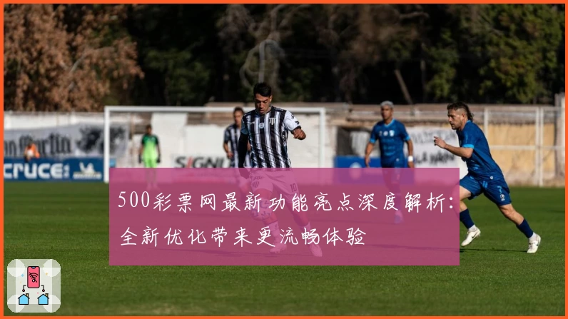 500彩票网最新功能亮点深度解析：全新优化带来更流畅体验