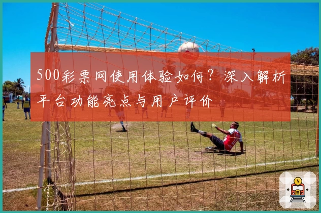 500彩票网使用体验如何？深入解析平台功能亮点与用户评价