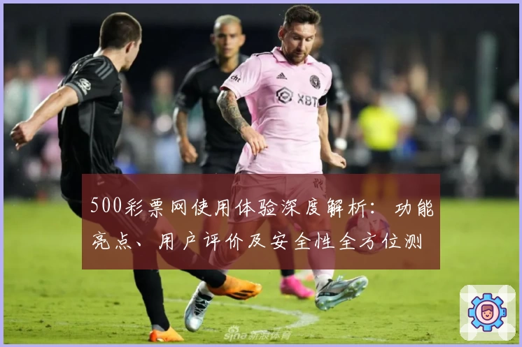 500彩票网使用体验深度解析：功能亮点、用户评价及安全性全方位测评