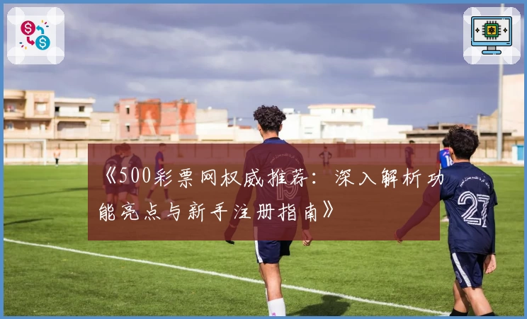 《500彩票网权威推荐：深入解析功能亮点与新手注册指南》
