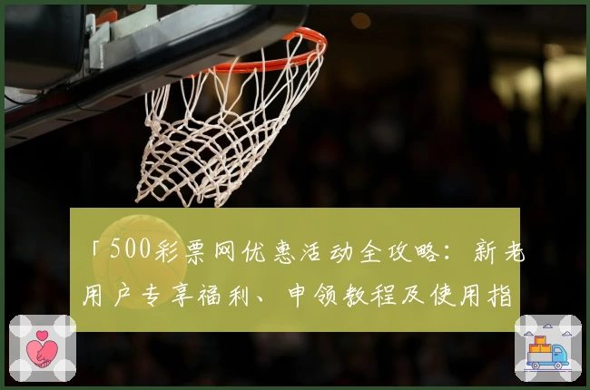 「500彩票网优惠活动全攻略：新老用户专享福利、申领教程及使用指南」