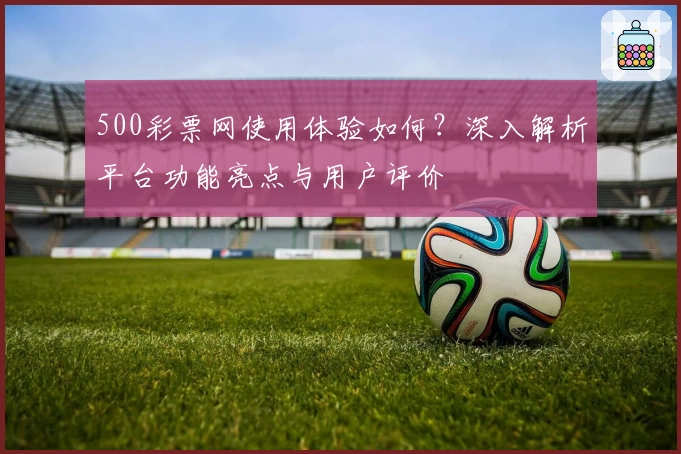 500彩票网使用体验如何？深入解析平台功能亮点与用户评价