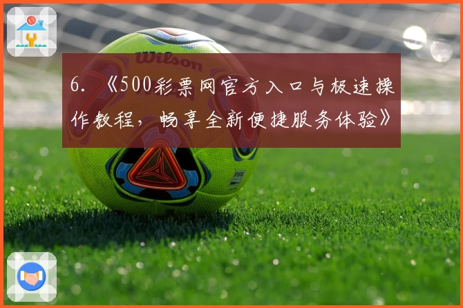 6. 《500彩票网官方入口与极速操作教程，畅享全新便捷服务体验》