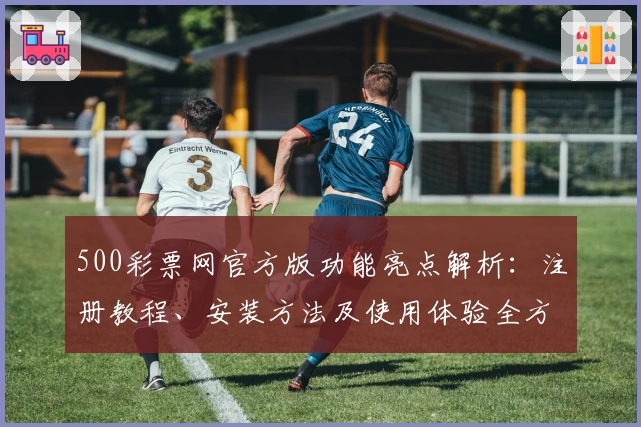 500彩票网官方版功能亮点解析：注册教程、安装方法及使用体验全方位指南