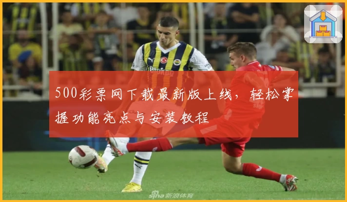 500彩票网下载最新版上线，轻松掌握功能亮点与安装教程