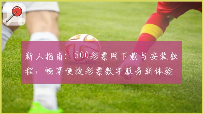 新人指南：500彩票网下载与安装教程，畅享便捷彩票数字服务新体验