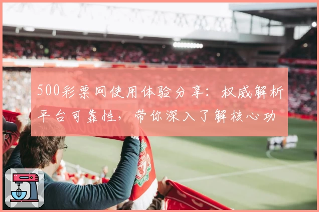 500彩票网使用体验分享：权威解析平台可靠性，带你深入了解核心功能与服务亮点