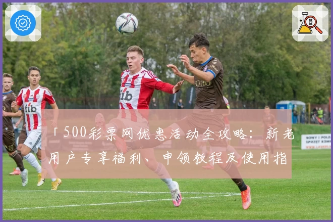 「500彩票网优惠活动全攻略：新老用户专享福利、申领教程及使用指南」