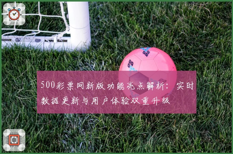 500彩票网新版功能亮点解析：实时数据更新与用户体验双重升级