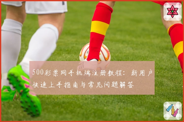 500彩票网手机端注册教程：新用户快速上手指南与常见问题解答