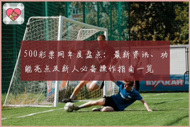 500彩票网年度盘点：最新资讯、功能亮点及新人必备操作指南一览