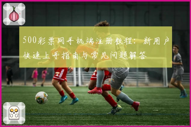 500彩票网手机端注册教程：新用户快速上手指南与常见问题解答