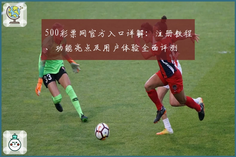 500彩票网官方入口详解：注册教程、功能亮点及用户体验全面评测