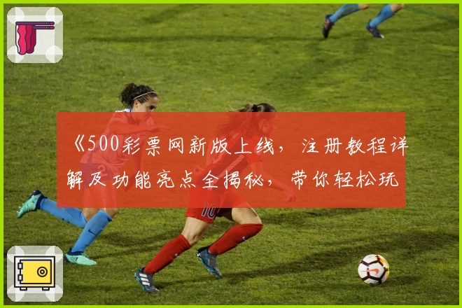 《500彩票网新版上线，注册教程详解及功能亮点全揭秘，带你轻松玩转新体验》