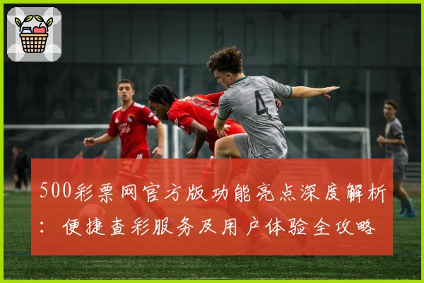 500彩票网官方版功能亮点深度解析：便捷查彩服务及用户体验全攻略