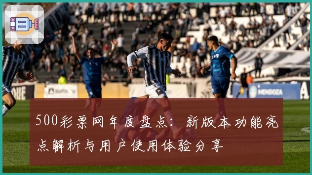 500彩票网年度盘点：新版本功能亮点解析与用户使用体验分享